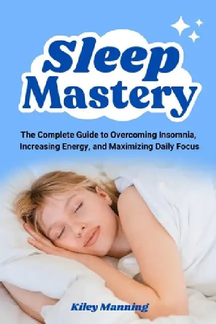 Sleep Mastery: The Complete Guide to Overcoming Insomnia, Increasing Energy, and Maximizing Daily Focus by Manning, Kiley