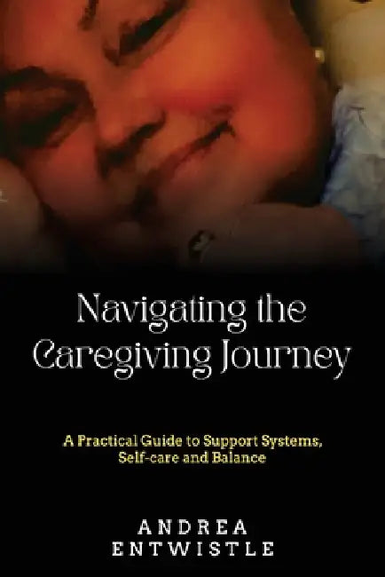 Navigating the Caregiving Journey: A Practical Guide to Support Systems, Self-Care, and Balance by Andrea Entwistle