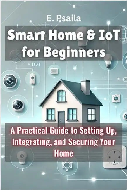 Smart Home & IoT for Beginners: A Practical Guide to Setting Up, Integrating, and Securing Your Home by Psaila, E.