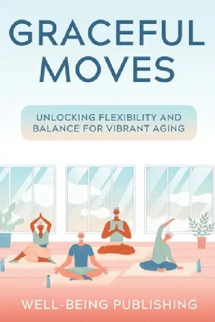 Graceful Moves: Unlocking Flexibility and Balance for Vibrant Aging by Well-Being Publishing