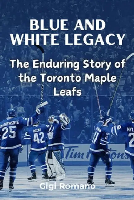 Blue and White Legacy: The Enduring Story of the Toronto Maple Leafs by Romano, Gigi