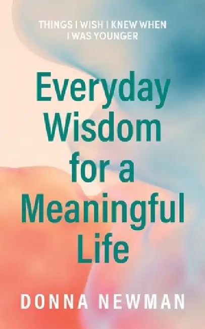 Everyday Wisdom for a Meaningful Life: Things I wish I knew when I was younger by Donna Newman