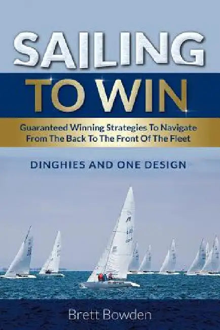Sailing To Win: Guaranteed Winning Strategies To Navigate From The Back To The Front Of The Fleet by Brett Bowden