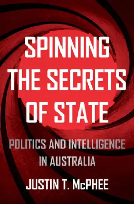 Spinning the Secrets of State: Politics and Intelligence in Australia by Justin T. McPhee