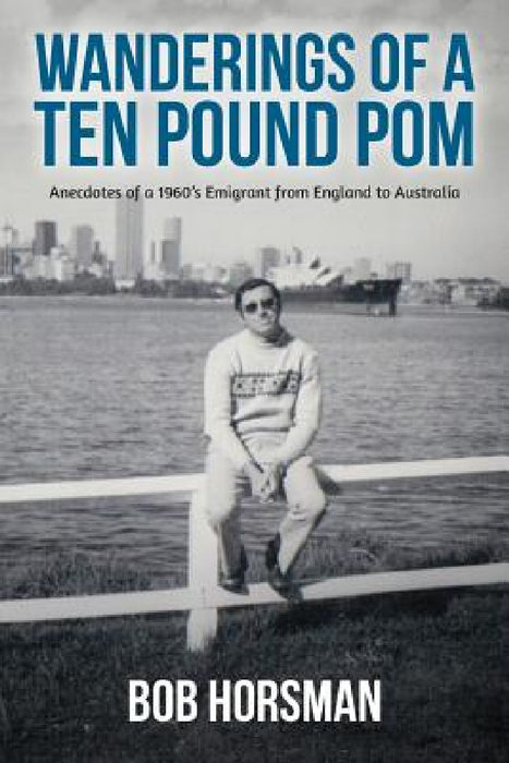 Wanderings of a Ten Pound Pom: Anecdotes of a 1960's emigrant from England to Australia. by Bob Horsman