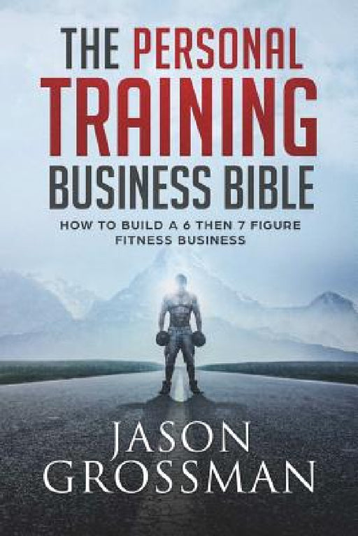 The Personal Training Business Bible: How to Build a 6 THEN 7 Figure Fitness Business by Jason Grossman