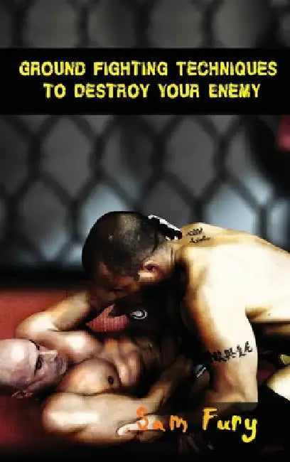 Ground Fighting Techniques to Destroy Your Enemy: Street Based Ground Fighting, Brazilian Jiu Jitsu, and Mixed Martial Arts Fighting Techniques by Sam Fury