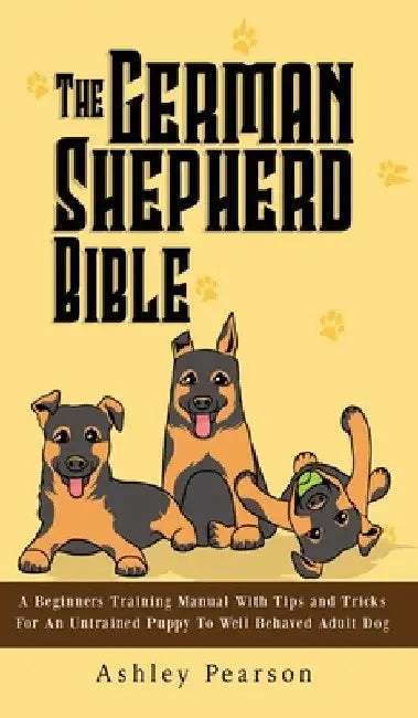 The German Shepherd Bible - A Beginners Training Manual With Tips and Tricks For An Untrained Puppy To Well Behaved Adult Dog by Ashley Pearson