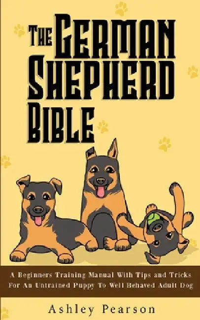 The German Shepherd Bible - A Beginners Training Manual With Tips and Tricks For An Untrained Puppy To Well Behaved Adult Dog by Ashley Pearson