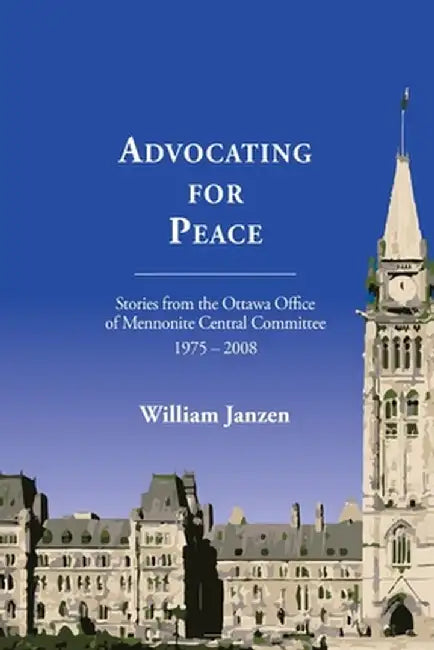 Advocating for Peace: Stories from the Ottawa Office of Mennonite Central Committee 1975-2008 by William Janzen