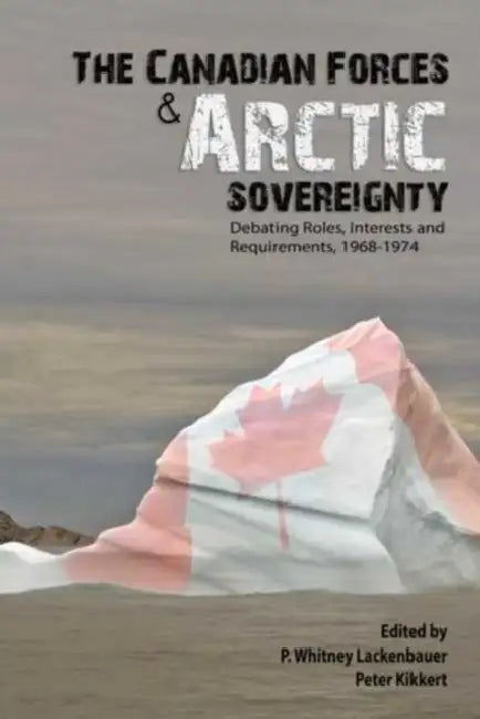 The Canadian Forces and Arctic Sovereignty: Debating Roles, Interests, and Requirements, 1968-1974 by P. Whitney Lackenbauer, Peter Kikkert