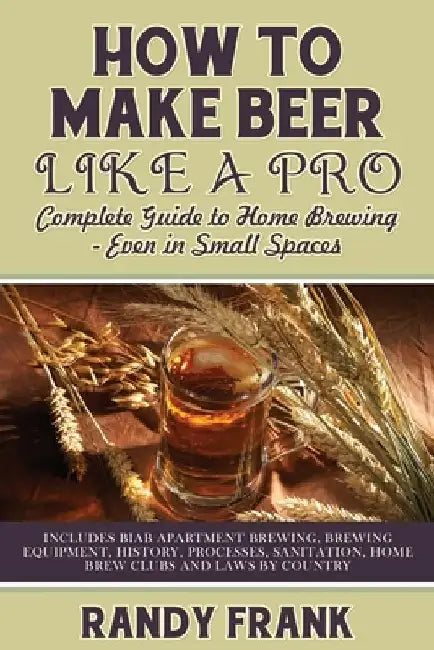 How to Make Beer Like a Pro: Complete Guide to Home Brewing - Even in Small Spaces by Randy Frank