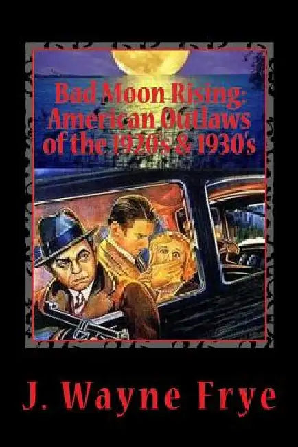 Bad Moon Rising: American Outlaws of the Roaring 1920's and 1930's: A Look at the Good, the Bad and the Ugly Who Defied Authority by Wayne Frye