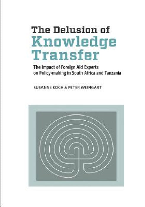 The Delusion of Knowledge Transfer: The Impact of Foreign Aid Experts on Policy-making in South Africa and Tanzania by Susanne Koch, Peter Weingart