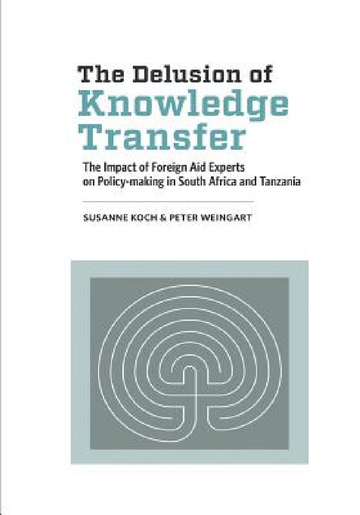 The Delusion of Knowledge Transfer: The Impact of Foreign Aid Experts on Policy-making in South Africa and Tanzania by Susanne Koch, Peter Weingart