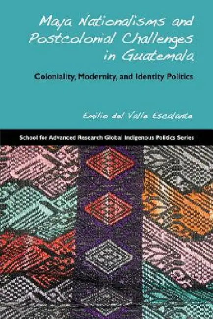Maya Nationalisms and Postcolonial Challenges in Guatemala: Coloniality, Modernity, and Identity Politics by Emilio Del Valle Escalante
