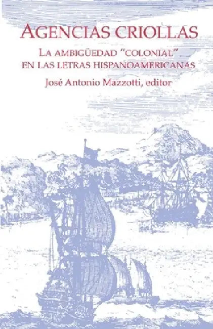 Agencias Criollas: La Ambigüedad "Colonial" En Las Letras Hispanoamericanas by José Antonio Mazzotti