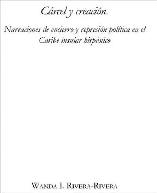 Cárcel Y Creación: Narraciones de Encierro Y Represión Política En El Caribe Insular Hispánico by Wanda I. Rivera-Rivera