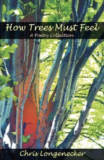 How Trees Must Feel: A Poetry Collection by Chris Longenecker
