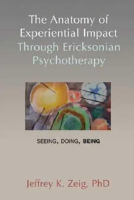 The Anatomy of Experiential Impact Through Ericksonian Psychotherapy: Seeing, Doing, Being by Jeffrey K. Zeig