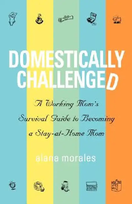 Domestically Challenged: A Working Mom's Survival Guide to Becoming a Stay-At-Home Mom by Alana Morales