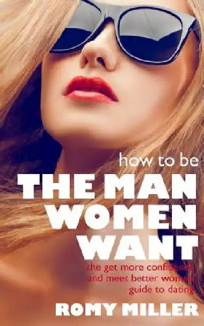 How to Be the Man Women Want: The Get More Confidence and Meet Better Women Guide To Dating by Romy Miller