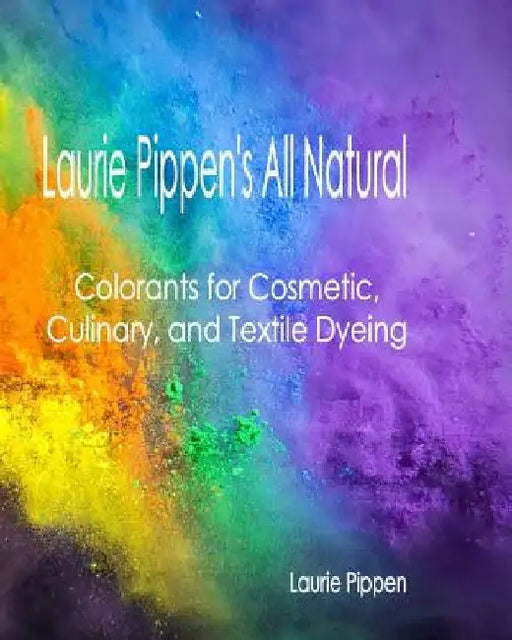 Laurie Pippen's All Natural Colorants for Cosmetic, Culinary, and Textile Dyeing by Laurie Pippen