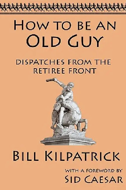How to be an Old Guy: Dispatches from the Retiree Front by Bill Kilpatrick, Sid Caesar