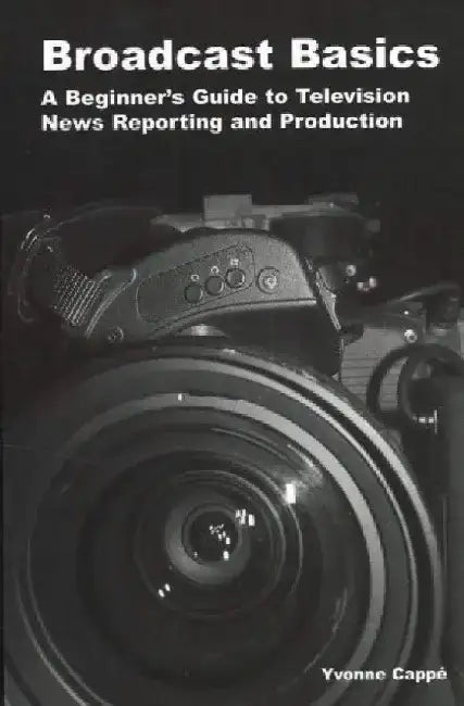 Broadcast Basics: A Beginner's Guide to Television News Reporting and Production by Yvonne Cappe