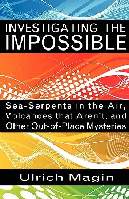 Investigating the Impossible: Sea-Serpents in the Air, Volcanoes that Aren't, and Other Out-of-Place Mysteries by Ulrich Magin