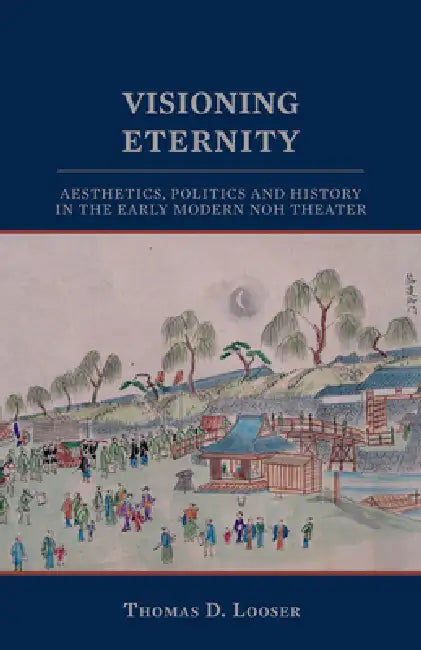 Visioning Eternity: Aesthetics, Politics, and History in the Early Modern Noh Theater by Thomas D. Looser