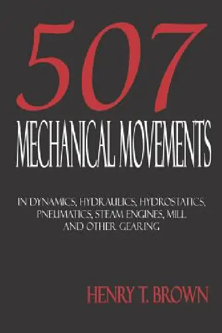 Five Hundred and Seven Mechanical Movements: Dynamics, Hydraulics, Hydrostatics, Pneumatics, Steam Engines, Mill and Other Gearing by Henry T. Brown