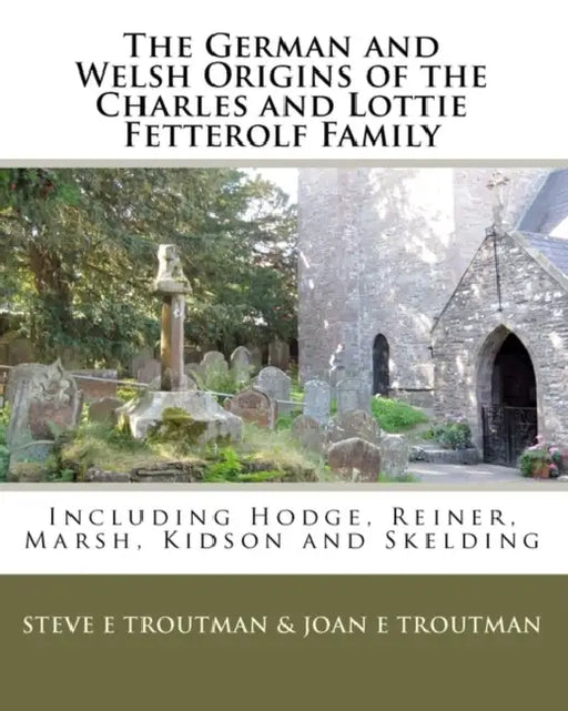 The German and Welsh Origins of the Charles and Lottie Fetterolf Family: Including Hodge, Reiner, Marsh, Kidson and Skelding by Joan E. Troutman, Steve E. Troutman