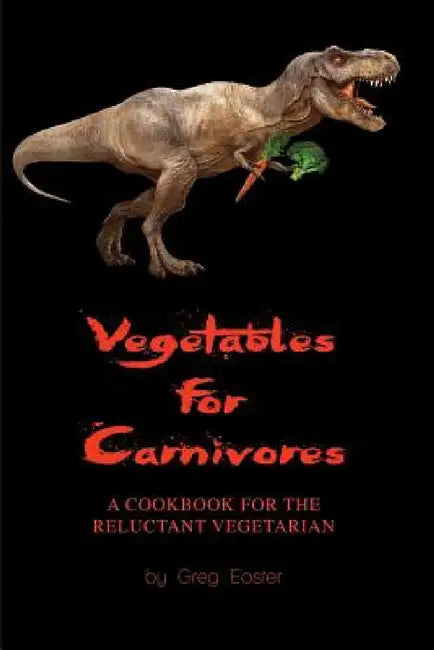 Vegetables for Carnivores - A Cookbook for the Reluctant Vegetarian by Greg Easter