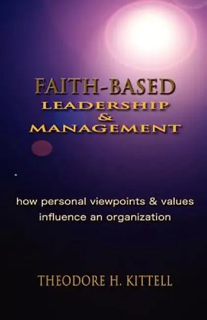 Faith-Based Leadership and Management: How Personal Viewpoints and Values Influence an Organization by Theodore H. Kittell