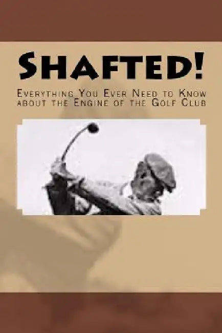 Shafted! Everything You Ever Need to Know about the Engine of the Golf Club by Doug Gelbert