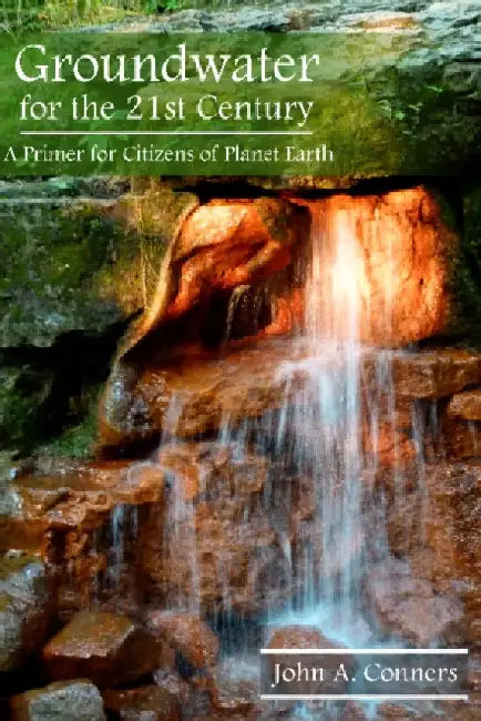Groundwater for the 21st Century: A Primer for Citizens of Planet Earth by John A. Conners