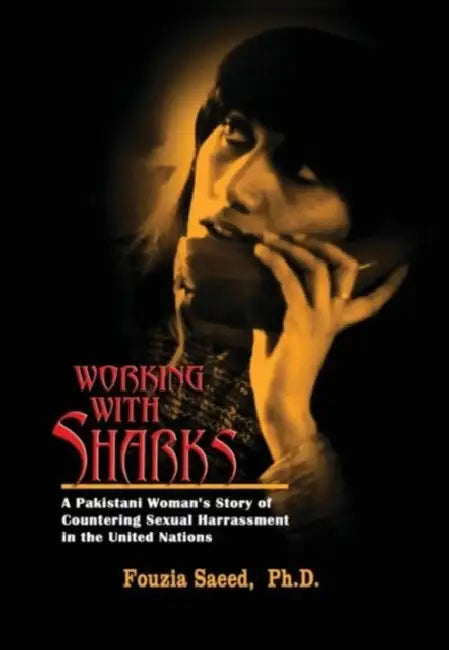 Working with Sharks: A Pakistani Woman's Story of Sexual Harassment in the United Nations - From Personal Grievance to Public Law by Fouzia Saeed
