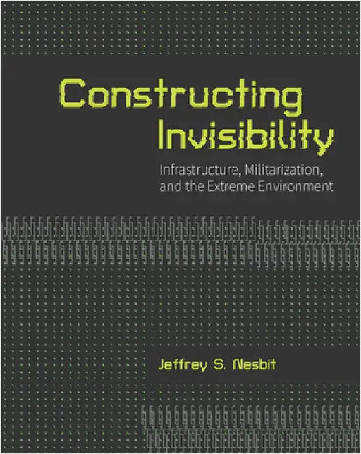 Constructing Invisibility: Infrastructure, Militarization, and the Extreme Environment by Nesbit, Jeffrey