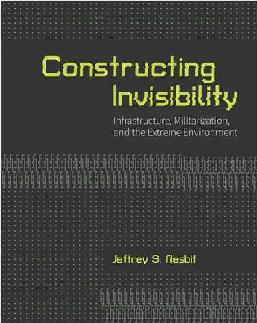 Constructing Invisibility: Infrastructure, Militarization, and the Extreme Environment by Nesbit, Jeffrey