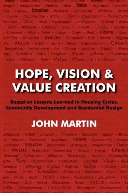 Hope, Vision & Value Creation, Based on Lessons Learned in Housing Cycles, Community Development and Residential Design by John Martin