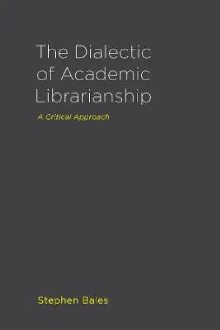 The Dialectic of Academic Librarianship: A Critical Approach by Stephen Bales