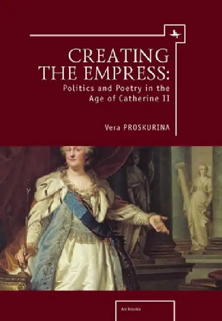 Creating the Empress: Politics and Poetry in the Age of Catherine II by Vera Proskurina