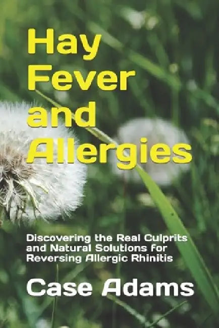 Hay Fever and Allergies: Discovering the Real Culprits and Natural Solutions for Reversing Allergic Rhinitis by Case Adams