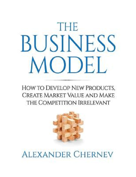 The Business Model: How to Develop New Products, Create Market Value and Make the Competition Irrelevant by Alexander Chernev