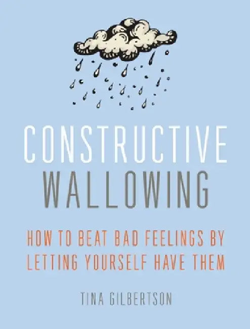 Constructive Wallowing: How to Beat Bad Feelings by Letting Yourself Have Them by Tina Gilbertson