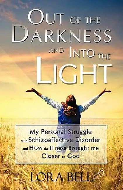 Out of the Darkness and Into the Light - My Personal Struggle with Schizoaffective Disorder and How the Illness Brought me Closer to God by Lora Bell