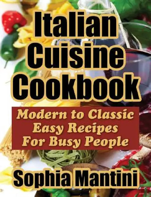 Italian Cuisine Cookbook: Modern to Classic Easy Recipes For Busy People by Sophia Mantini