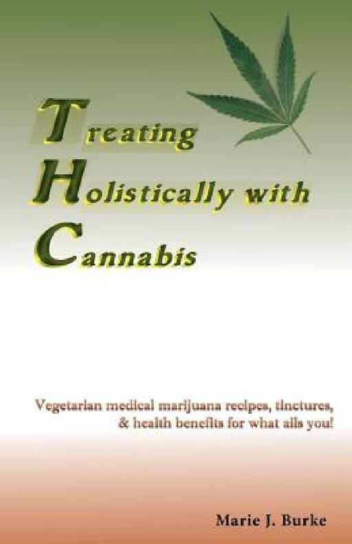 Treating Holistically with Cannabis: Vegetarian medical marijuana recipes, tinctures, & health benefits for what ails you! by Marie J. Burke