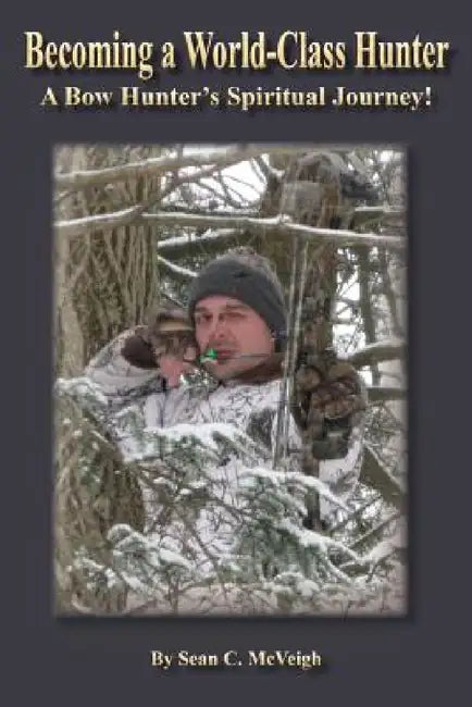 Becoming a World-Class Hunter: A Bow Hunter's Spiritual Journey! by Sean C. McVeigh